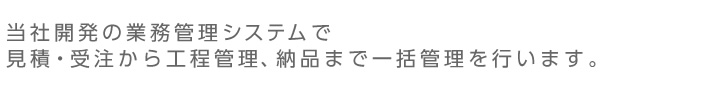 当社開発の業務管理システムで見積・受注から工程管理、納品まで一括管理を行います。