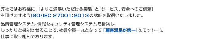 弊社ではお客様に、「よりご満足いただける製品」と「サービス、安全へのご信頼」を頂けますようISO9001:2008及びISO27001:2005の認証を取得いたしました。品質管理システム、情報セキュリティ管理システムを構築し、しっかりと機能させることで、社員全員一丸となって『顧客満足が第一』をモットーに仕事に取り組んでおります。