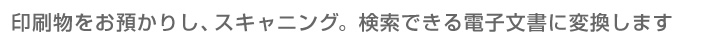 印刷物をお預かりし、スキャニング。検索できる電子文書に変換します